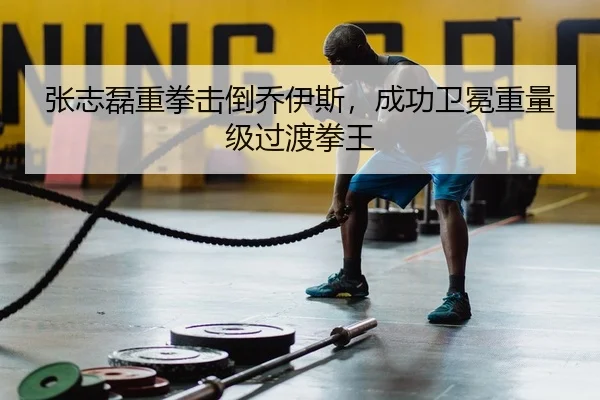 张志磊重拳击倒乔伊斯，成功卫冕重量级过渡拳王