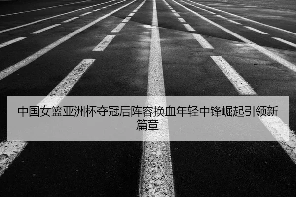 中国女篮亚洲杯夺冠后阵容换血年轻中锋崛起引领新篇章